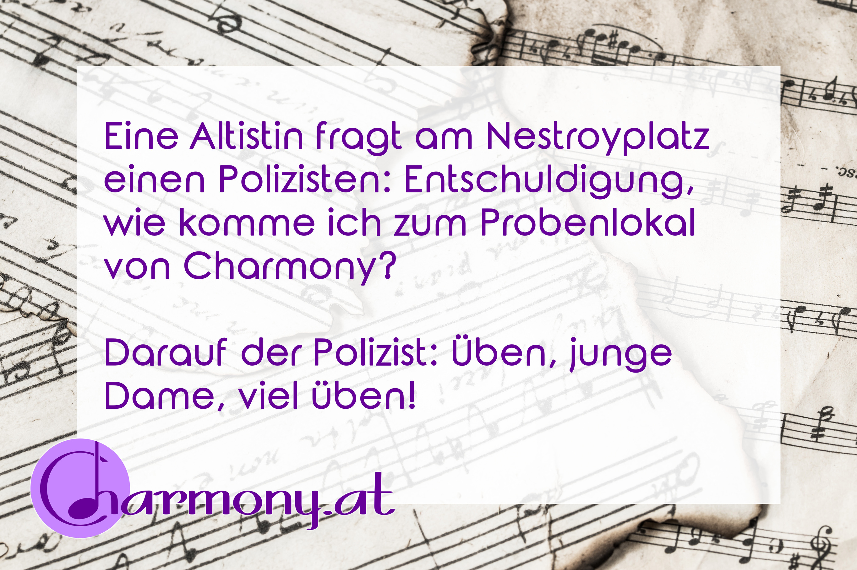 Chorwitz: Eine Altistin fragt am Nestroyplatz einen Polizisten: Wie komme ich zum Probenlokal von Charmony? Polizist: Üben, junge Dame, viel üben!
